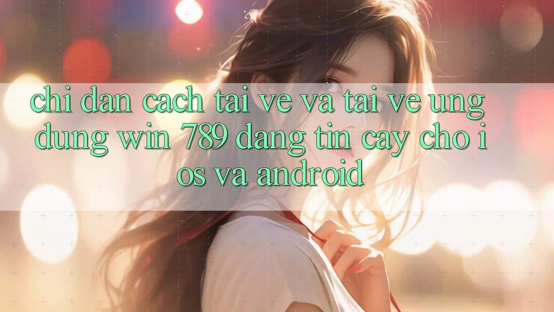 Chỉ dẫn Cách Tải về Và Tải về Ứng Dụng Win 789 Đáng tin cậy Cho iOS Và Android
