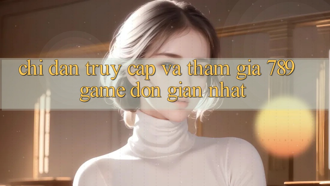 Chỉ dẫn Truy Cập Và Tham Gia 789 Game Đơn Giản Nhất