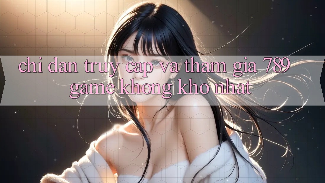 Chỉ dẫn Truy Cập Và Tham Gia 789 Game Không khó Nhất Chỉ dẫn Truy Cập Và Tham Gia 789 Game Không khó Nhất