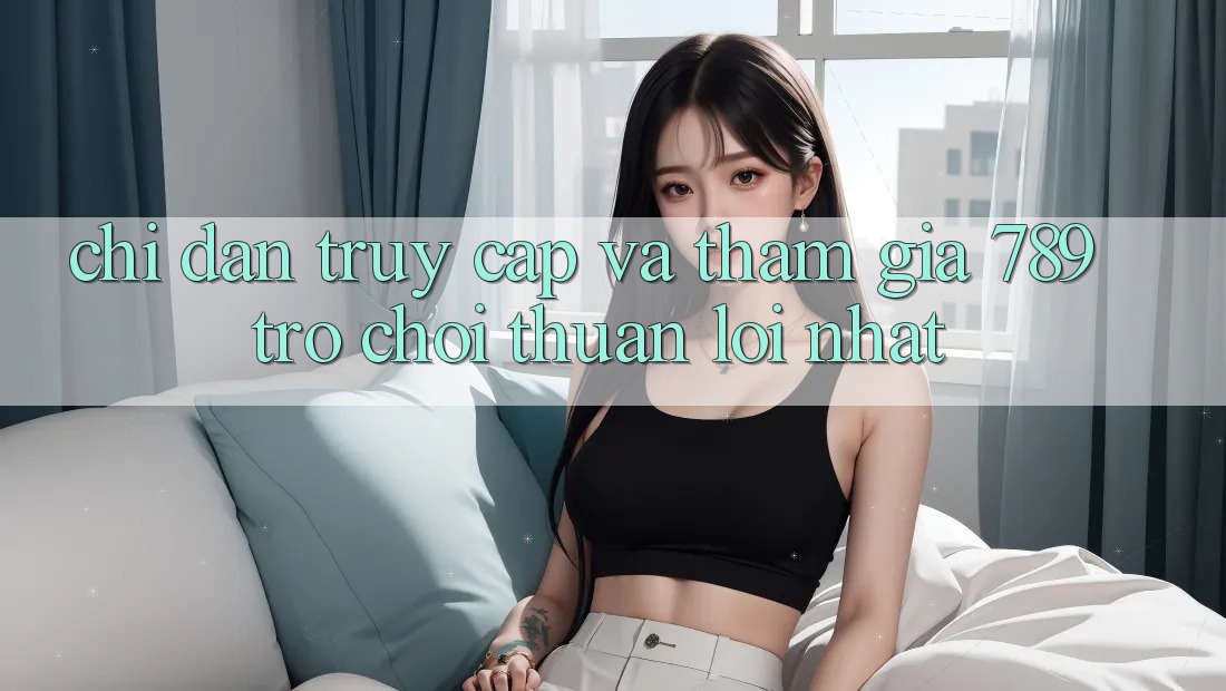 Chỉ dẫn Truy Cập Và Tham Gia 789 Trò chơi Thuận lợi Nhất Chỉ dẫn Truy Cập Và Tham Gia 789 Trò chơi Thuận lợi Nhất