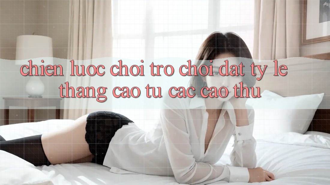 Chiến lược Chơi Trò chơi Đạt Tỷ Lệ Thắng Cao Từ Các Cao Thủ