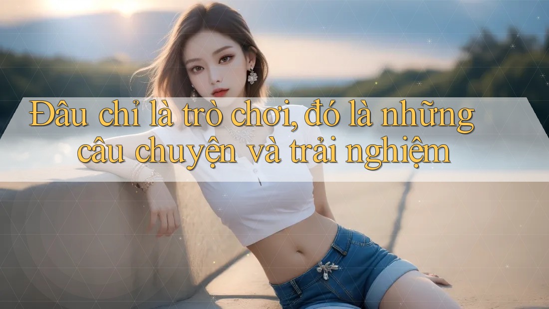 Đâu chỉ là trò chơi, đó là những câu chuyện và trải nghiệm