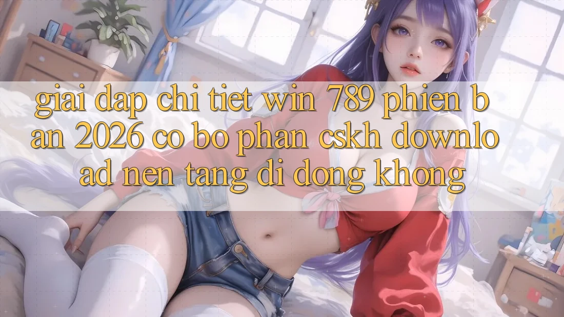 Giải Đáp Chi Tiết: Win 789 Phiên Bản 2026 Có Bộ phận CSKH Download Nền tảng di động Không?