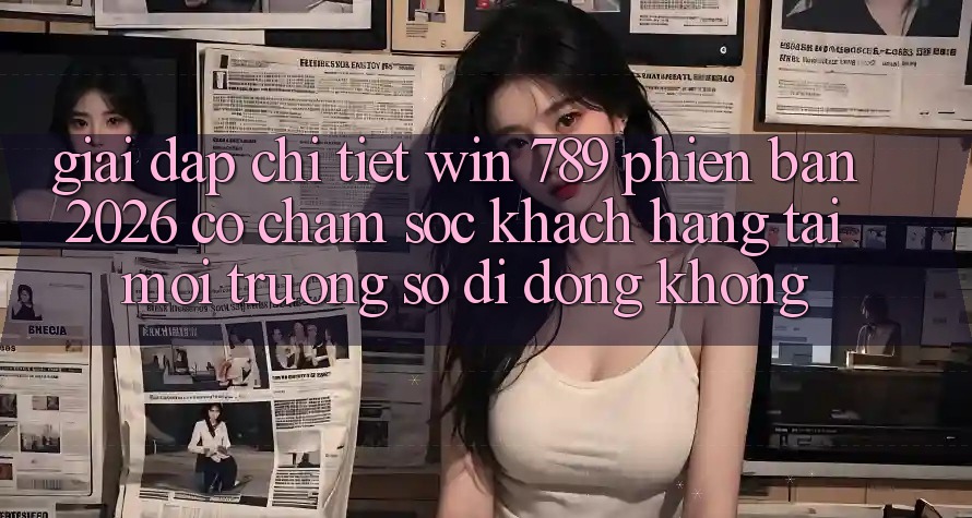 Giải Đáp Chi Tiết: Win 789 Phiên Bản 2026 Có Chăm sóc khách hàng Tải Môi trường số di động Không?