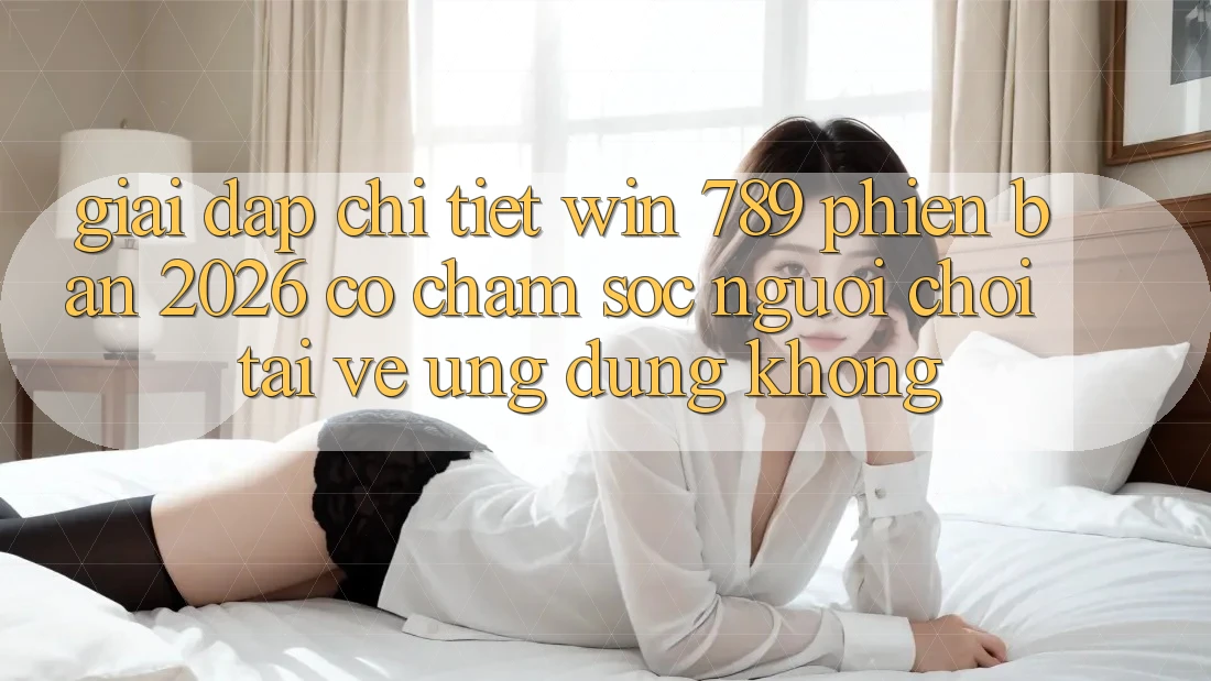 Giải Đáp Chi Tiết: Win 789 Phiên Bản 2026 Có Chăm sóc người chơi Tải về Ứng Dụng Không?