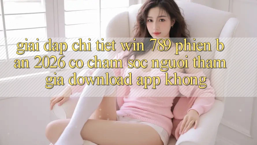 Giải Đáp Chi Tiết: Win 789 Phiên Bản 2026 Có Chăm sóc người tham gia Download App Không?