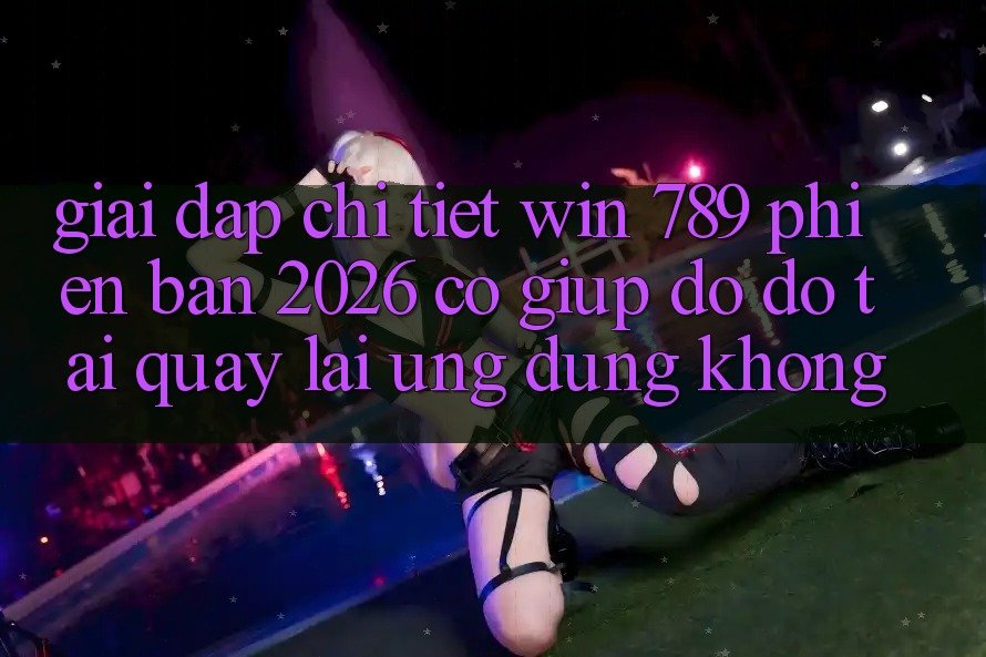 Giải Đáp Chi Tiết: Win 789 Phiên Bản 2026 Có Giúp đỡ đỡ Tải quay lại Ứng Dụng Không?
