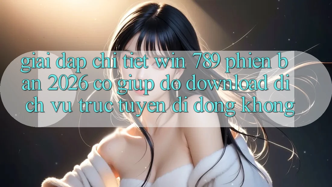 Giải Đáp Chi Tiết: Win 789 Phiên Bản 2026 Có Giúp đỡ Download Dịch vụ trực tuyến di động Không?