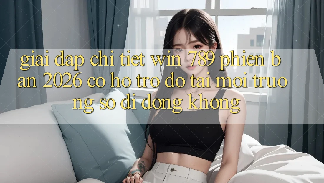 Giải Đáp Chi Tiết: Win 789 Phiên Bản 2026 Có Hỗ trợ đỡ Tải Môi trường số di động Không?