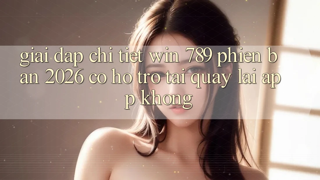 Giải Đáp Chi Tiết: Win 789 Phiên Bản 2026 Có Hỗ Trợ Tải quay lại App Không?