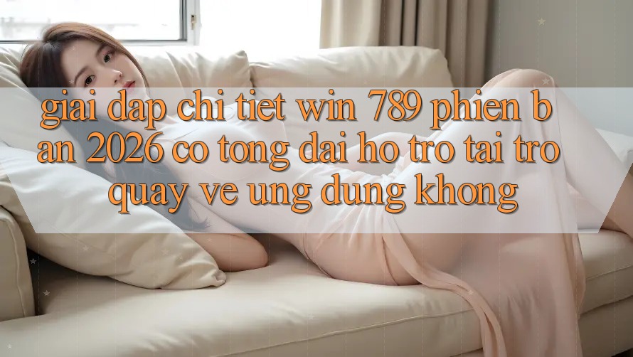 Giải Đáp Chi Tiết: Win 789 Phiên Bản 2026 Có Tổng đài hỗ trợ Tải trở quay về Ứng Dụng Không? Giải Đáp Chi Tiết: Win 789 Phiên Bản 2026 Có Tổng đài hỗ trợ Tải trở quay về Ứng Dụng Không?