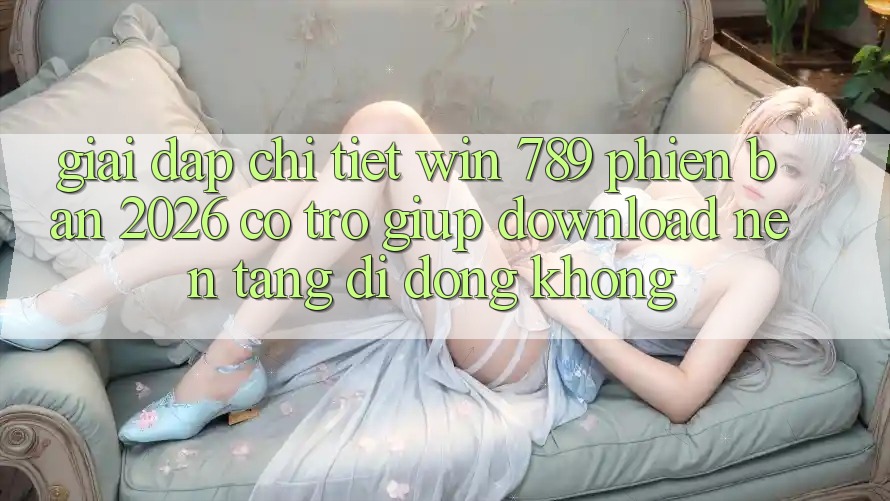 Giải Đáp Chi Tiết: Win 789 Phiên Bản 2026 Có Trợ giúp Download Nền tảng di động Không?