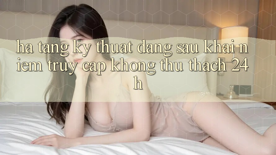Hạ Tầng Kỹ Thuật Đằng Sau Khái Niệm “Truy Cập Không thử thách 24h” Hạ Tầng Kỹ Thuật Đằng Sau Khái Niệm “Truy Cập Không thử thách 24h”