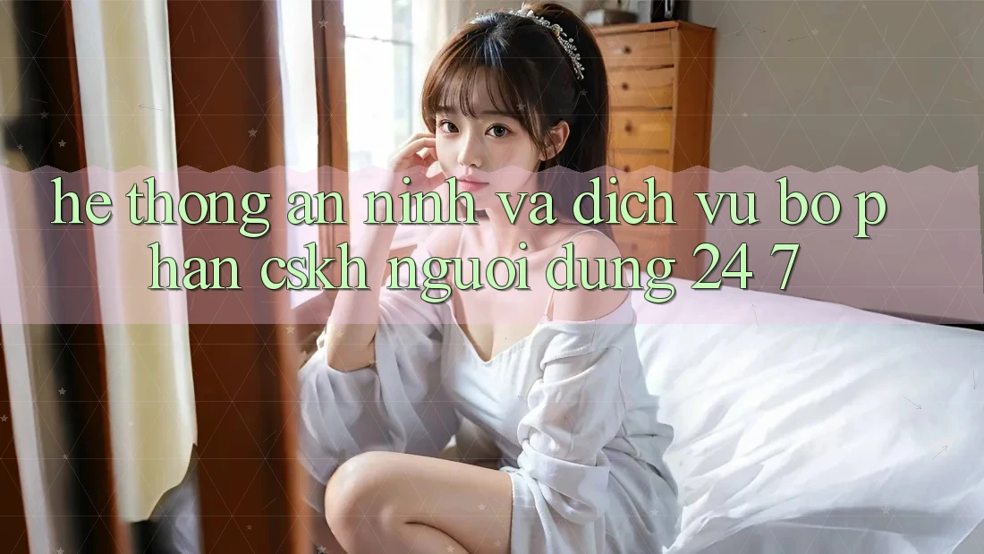 Hệ Thống An ninh Và Dịch Vụ Bộ phận CSKH Người dùng 24/7 Hệ Thống An ninh Và Dịch Vụ Bộ phận CSKH Người dùng 24/7