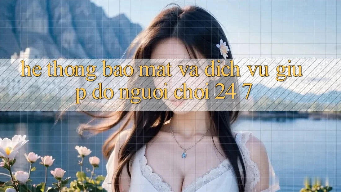 Hệ Thống Bảo Mật Và Dịch Vụ Giúp đỡ Người chơi 24/7