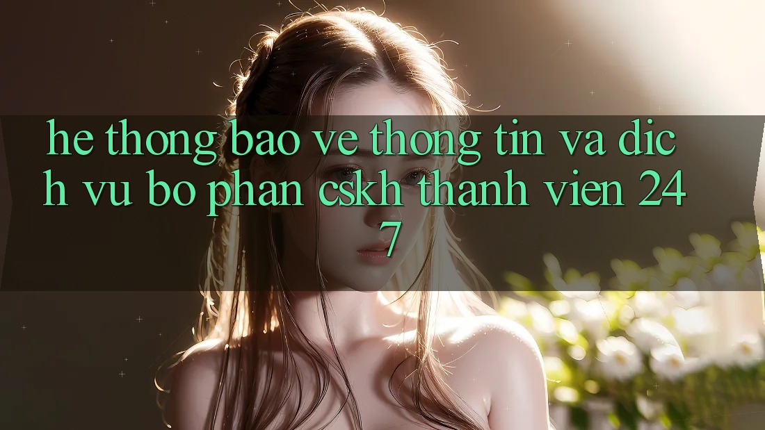 Hệ Thống Bảo vệ thông tin Và Dịch Vụ Bộ phận CSKH Thành viên 24/7 Hệ Thống Bảo vệ thông tin Và Dịch Vụ Bộ phận CSKH Thành viên 24/7