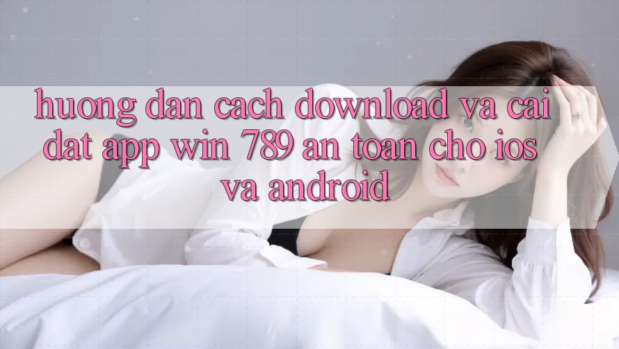 Hướng Dẫn Cách Download Và Cài Đặt App Win 789 An Toàn Cho iOS Và Android