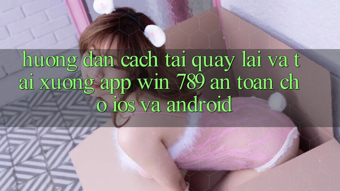 Hướng Dẫn Cách Tải quay lại Và Tải xuống App Win 789 An Toàn Cho iOS Và Android Hướng Dẫn Cách Tải quay lại Và Tải xuống App Win 789 An Toàn Cho iOS Và Android