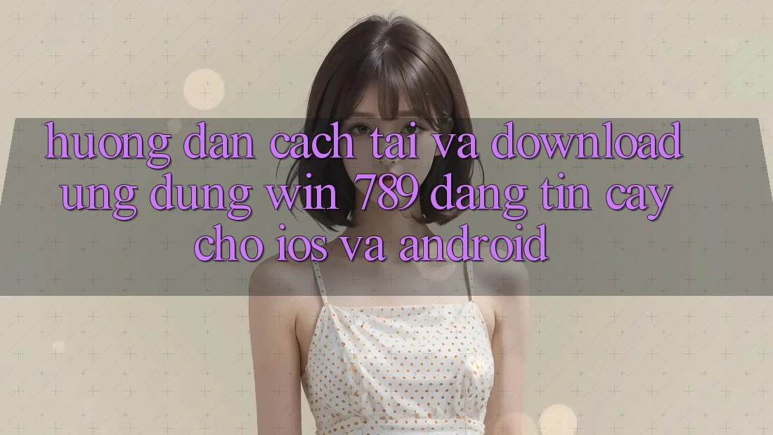 Hướng Dẫn Cách Tải Và Download Ứng dụng Win 789 Đáng tin cậy Cho iOS Và Android