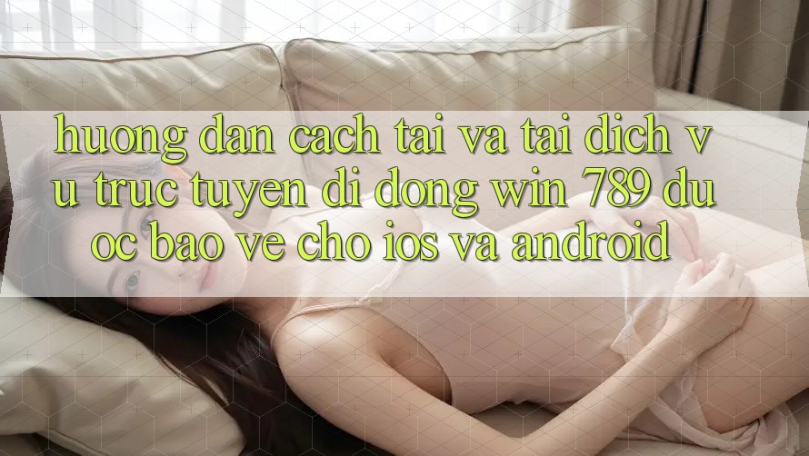 Hướng dẫn Cách Tải Và Tải Dịch vụ trực tuyến di động Win 789 Được bảo vệ Cho iOS Và Android Hướng dẫn Cách Tải Và Tải Dịch vụ trực tuyến di động Win 789 Được bảo vệ Cho iOS Và Android