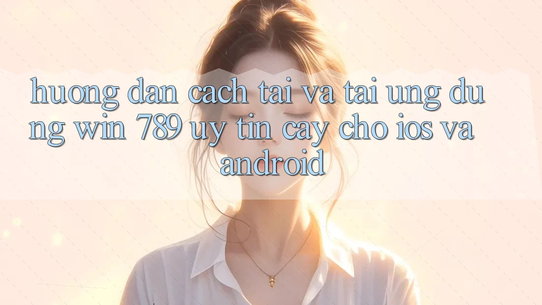 Hướng Dẫn Cách Tải Và Tải Ứng Dụng Win 789 Uy tín cậy Cho iOS Và Android
