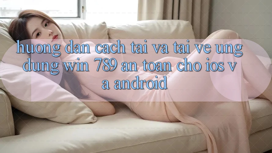 Hướng dẫn Cách Tải Và Tải về Ứng Dụng Win 789 An Toàn Cho iOS Và Android