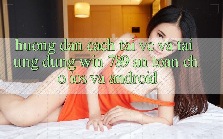 Hướng Dẫn Cách Tải về Và Tải Ứng Dụng Win 789 An Toàn Cho iOS Và Android