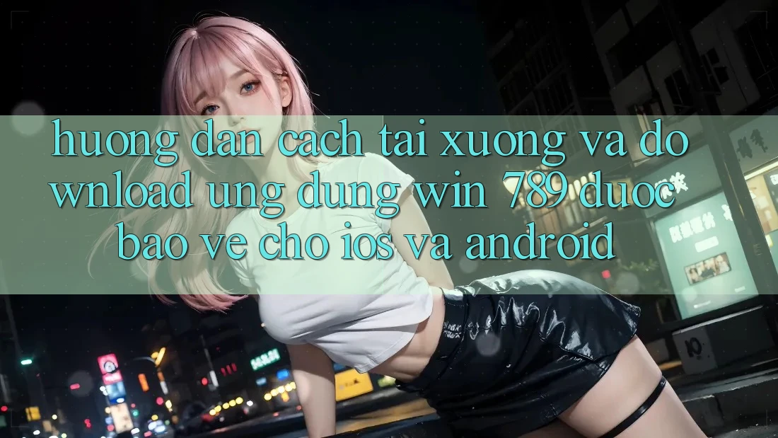 Hướng Dẫn Cách Tải xuống Và Download Ứng Dụng Win 789 Được bảo vệ Cho iOS Và Android