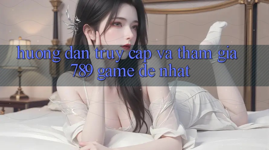 Hướng Dẫn Truy Cập Và Tham Gia 789 Game Dễ Nhất Hướng Dẫn Truy Cập Và Tham Gia 789 Game Dễ Nhất