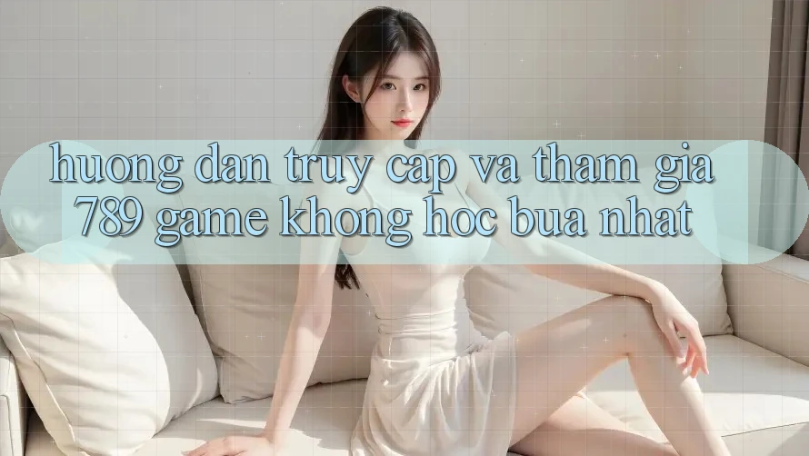 Hướng dẫn Truy Cập Và Tham Gia 789 Game Không hóc búa Nhất Hướng dẫn Truy Cập Và Tham Gia 789 Game Không hóc búa Nhất