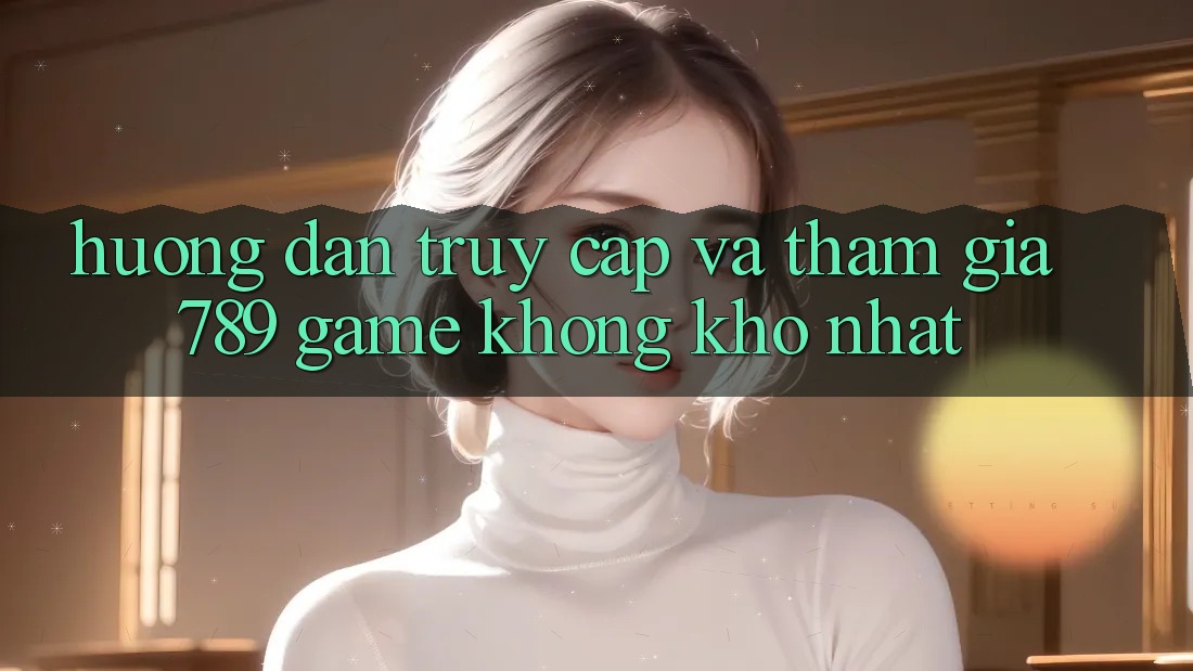 Hướng Dẫn Truy Cập Và Tham Gia 789 Game Không khó Nhất Hướng Dẫn Truy Cập Và Tham Gia 789 Game Không khó Nhất