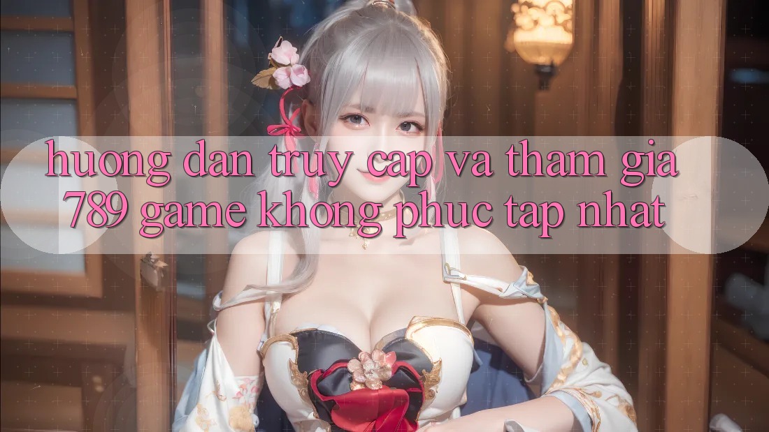 Hướng Dẫn Truy Cập Và Tham Gia 789 Game Không phức tạp Nhất Hướng Dẫn Truy Cập Và Tham Gia 789 Game Không phức tạp Nhất