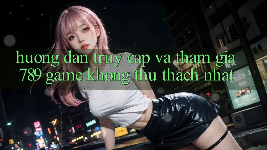 Hướng Dẫn Truy Cập Và Tham Gia 789 Game Không thử thách Nhất