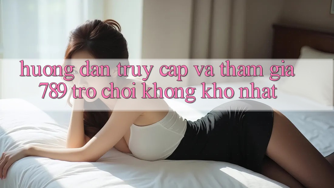 Hướng Dẫn Truy Cập Và Tham Gia 789 Trò chơi Không khó Nhất Hướng Dẫn Truy Cập Và Tham Gia 789 Trò chơi Không khó Nhất