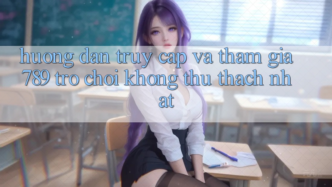 Hướng Dẫn Truy Cập Và Tham Gia 789 Trò chơi Không thử thách Nhất Hướng Dẫn Truy Cập Và Tham Gia 789 Trò chơi Không thử thách Nhất