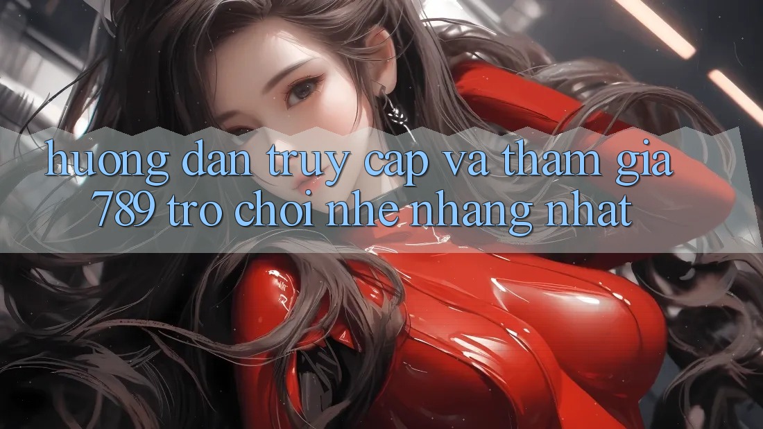 Hướng Dẫn Truy Cập Và Tham Gia 789 Trò chơi Nhẹ nhàng Nhất