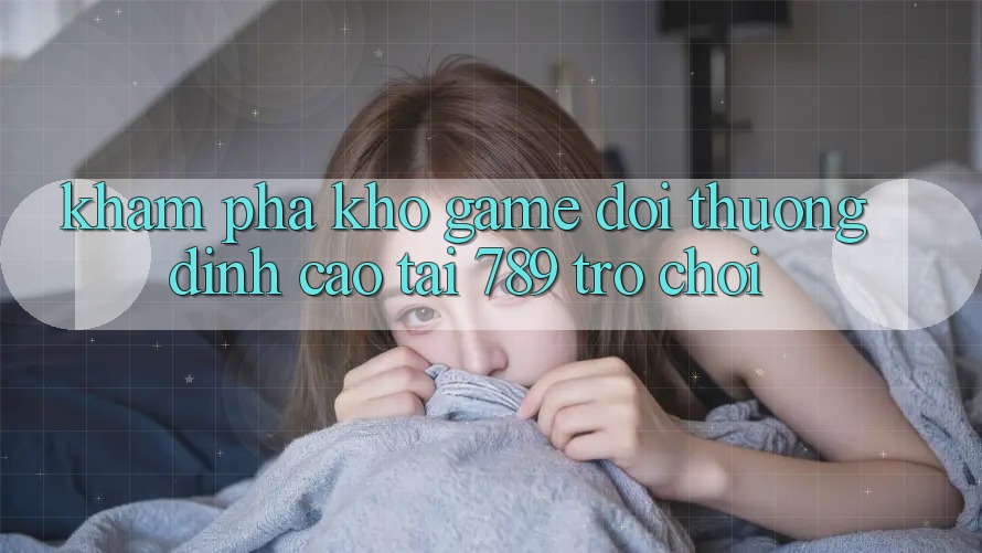 Khám Phá Kho Game Đổi Thưởng Đỉnh Cao Tại 789 Trò chơi Khám Phá Kho Game Đổi Thưởng Đỉnh Cao Tại 789 Trò chơi