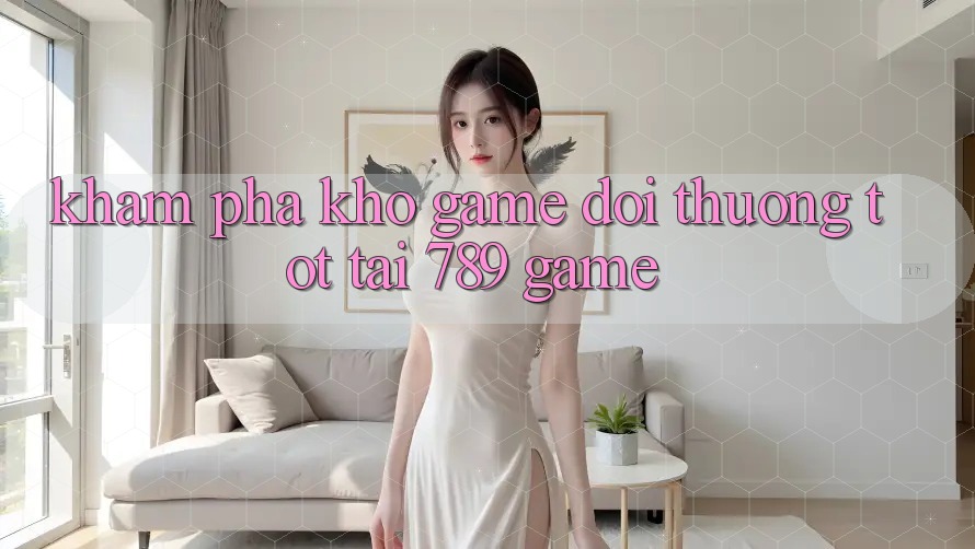 Khám Phá Kho Game Đổi Thưởng Tốt Tại 789 Game