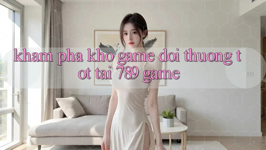 Khám Phá Kho Game Đổi Thưởng Tốt Tại 789 Game Khám Phá Kho Game Đổi Thưởng Tốt Tại 789 Game