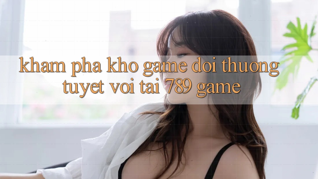 Khám Phá Kho Game Đổi Thưởng Tuyệt vời Tại 789 Game