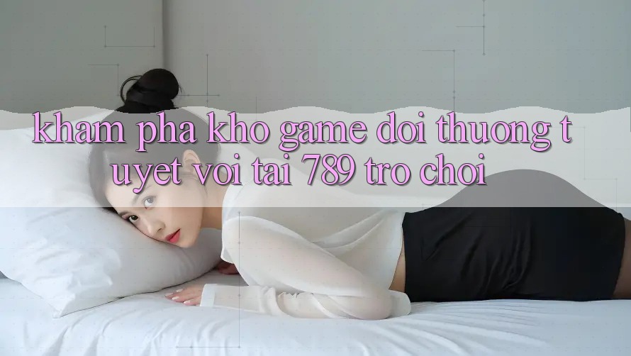 Khám Phá Kho Game Đổi Thưởng Tuyệt vời Tại 789 Trò chơi