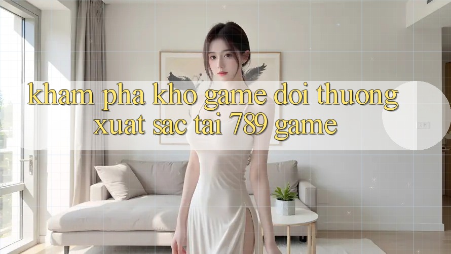Khám Phá Kho Game Đổi Thưởng Xuất sắc Tại 789 Game Khám Phá Kho Game Đổi Thưởng Xuất sắc Tại 789 Game