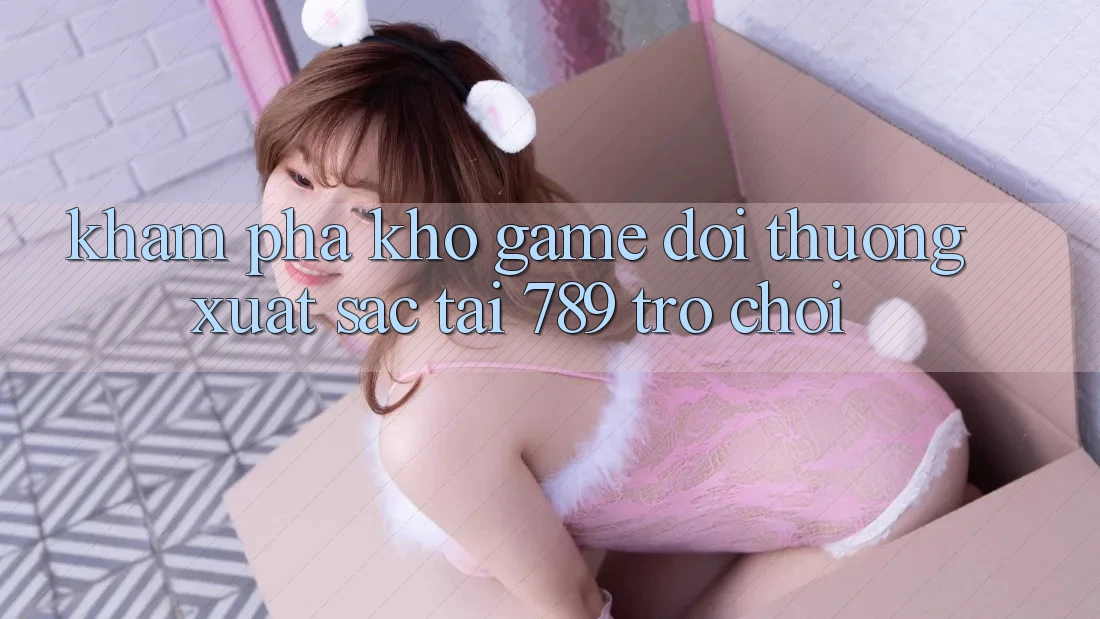 Khám Phá Kho Game Đổi Thưởng Xuất sắc Tại 789 Trò chơi