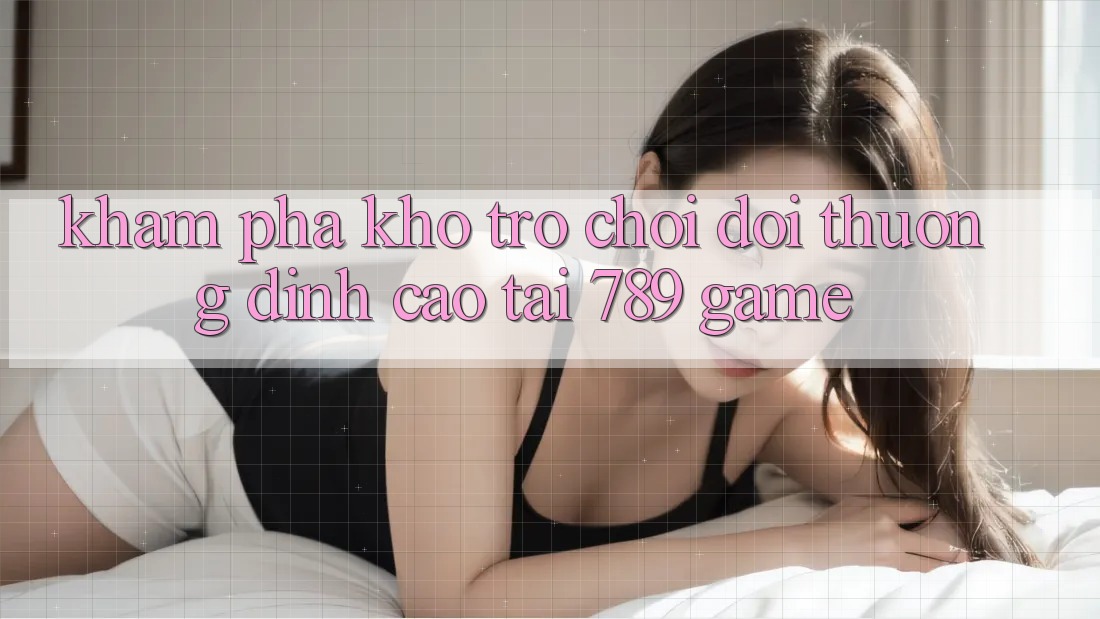 Khám Phá Kho Trò chơi Đổi Thưởng Đỉnh Cao Tại 789 Game Khám Phá Kho Trò chơi Đổi Thưởng Đỉnh Cao Tại 789 Game