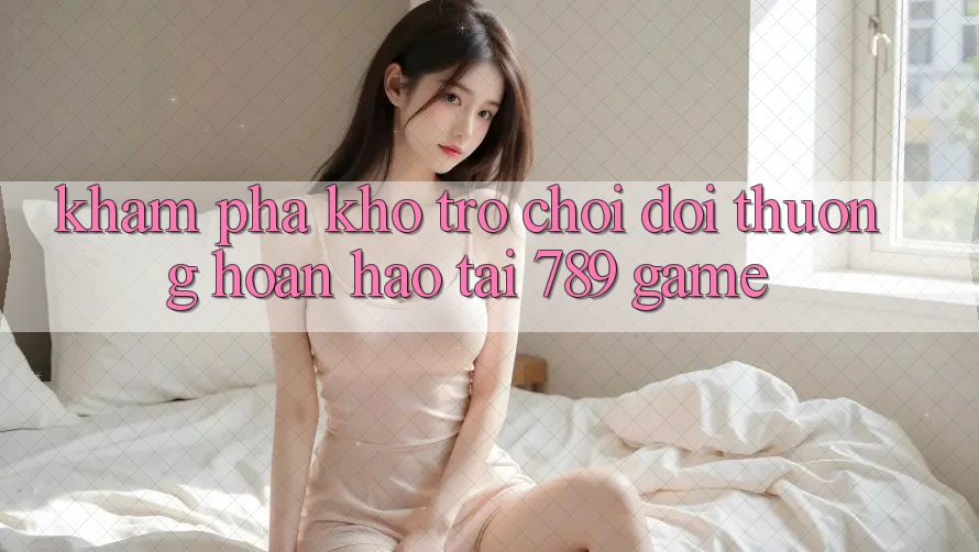 Khám phá Kho Trò chơi Đổi Thưởng Hoàn hảo Tại 789 Game Khám phá Kho Trò chơi Đổi Thưởng Hoàn hảo Tại 789 Game
