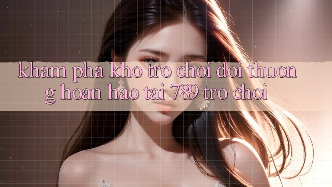 Khám Phá Kho Trò chơi Đổi Thưởng Hoàn hảo Tại 789 Trò chơi Khám Phá Kho Trò chơi Đổi Thưởng Hoàn hảo Tại 789 Trò chơi