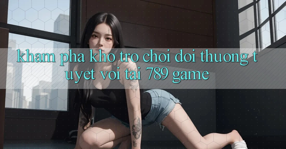 Khám Phá Kho Trò chơi Đổi Thưởng Tuyệt vời Tại 789 Game Khám Phá Kho Trò chơi Đổi Thưởng Tuyệt vời Tại 789 Game