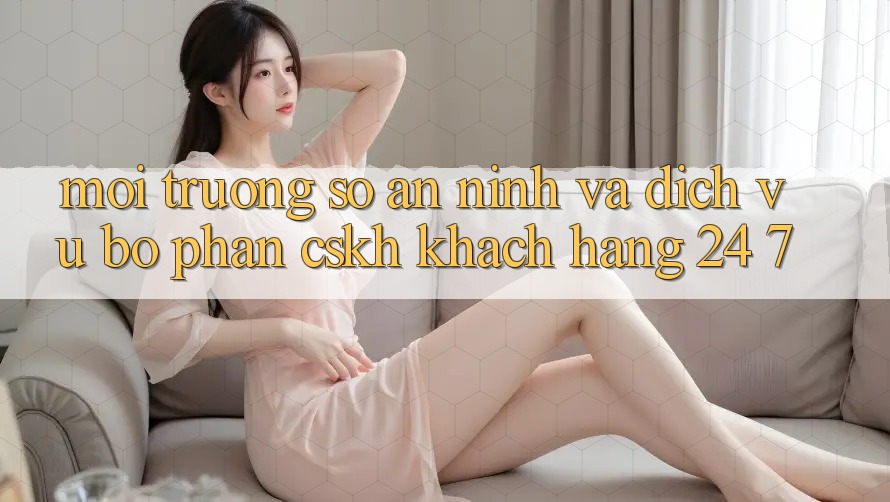 Môi trường số An ninh Và Dịch Vụ Bộ phận CSKH Khách Hàng 24/7 Môi trường số An ninh Và Dịch Vụ Bộ phận CSKH Khách Hàng 24/7