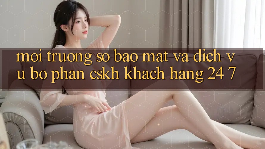 Môi trường số Bảo Mật Và Dịch Vụ Bộ phận CSKH Khách Hàng 24/7 Môi trường số Bảo Mật Và Dịch Vụ Bộ phận CSKH Khách Hàng 24/7