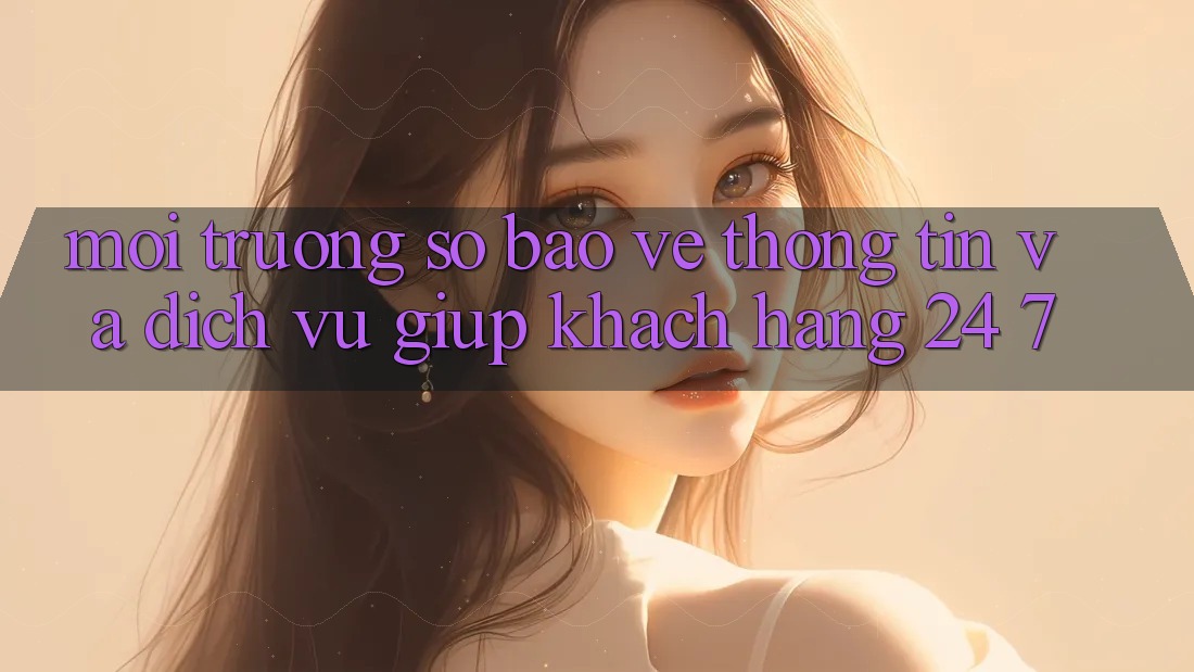 Môi trường số Bảo vệ thông tin Và Dịch Vụ Giúp Khách Hàng 24/7 Môi trường số Bảo vệ thông tin Và Dịch Vụ Giúp Khách Hàng 24/7